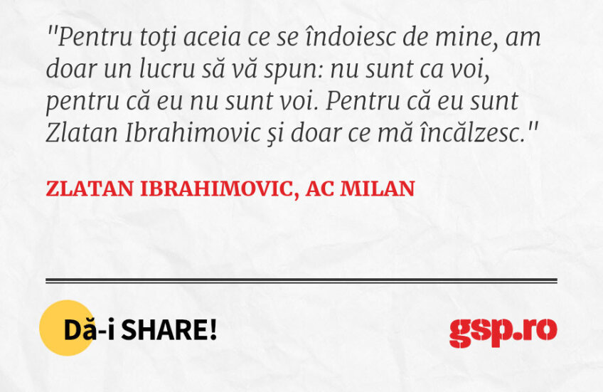 Pentru toţi aceia ce se îndoiesc de mine, am doar un lucru să vă spun: nu sunt ca voi, pentru că eu nu sunt voi. Pentru că eu sunt Zlatan Ibrahimovic şi doar ce mă încălzesc.
